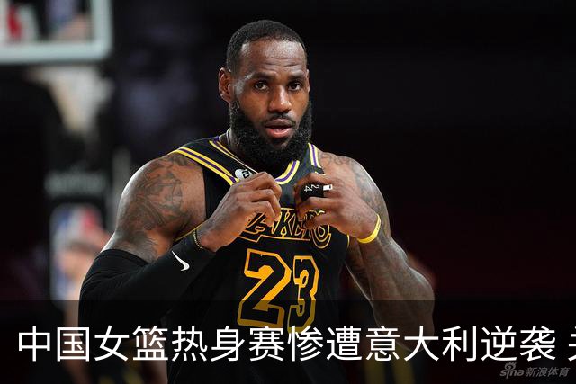 中国女篮热身赛惨遭意大利逆袭 关键球员表现未能救场